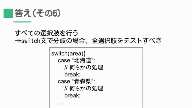 答え(その5)
すべての選択肢を行う
→switch文で分岐の場合、全選択肢をテストすべき
switch(area){
case “北海道”:
// 何らかの処理
break;
case “青森県”:
// 何らかの処理
break;
…
