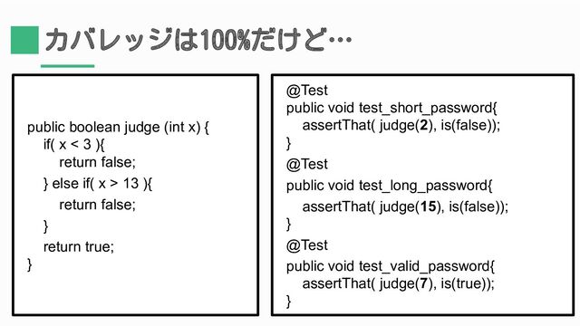 カバレッジは100%だけど…
public boolean judge (int x) {
if( x < 3 ){
return false;
} else if( x > 13 ){
return false;
}
return true;
}
@Test
public void test_short_password{
assertThat( judge(2), is(false));
}
@Test
public void test_long_password{
assertThat( judge(15), is(false));
}
@Test
public void test_valid_password{
assertThat( judge(7), is(true));
}
