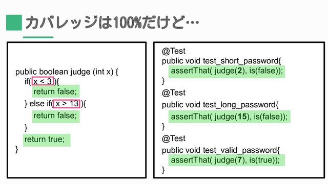 カバレッジは100%だけど…
public boolean judge (int x) {
if( x < 3 ){
return false;
} else if( x > 13 ){
return false;
}
return true;
}
@Test
public void test_short_password{
assertThat( judge(2), is(false));
}
@Test
public void test_long_password{
assertThat( judge(15), is(false));
}
@Test
public void test_valid_password{
assertThat( judge(7), is(true));
}
