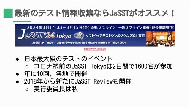 最新のテスト情報収集ならJaSSTがオススメ！
● 日本最大級のテストのイベント
○ コロナ禍前のJaSST Tokyoは2日間で1600名が参加
● 年に10回、各地で開催
● 2018年から新たにJaSST Reviewも開催
○ 実行委員長は私
http://www.jasst.jp/
