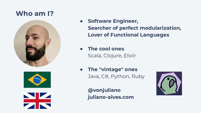 Who am I?
● Software Engineer,
Searcher of perfect modularization,
Lover of Functional Languages
● The cool ones
Scala, Clojure, Elixir
● The "vintage" ones
Java, C#, Python, Ruby
@vonjuliano
juliano-alves.com
