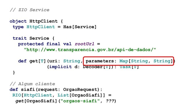 // ZIO Service
object HttpClient {
type HttpClient = Has[Service]
trait Service {
protected final val rootUrl =
"http://www.transparencia.gov.br/api-de-dados/"
def get[T](uri: String, parameters: Map[String, String])
(implicit d: Decoder[T]): Task[T]
}
// Algum cliente
def siafi(request: OrgaoRequest):
RIO[HttpClient, List[OrgaoSiafi]] =
get[OrgaoSiafi]("orgaos-siafi", ???)
