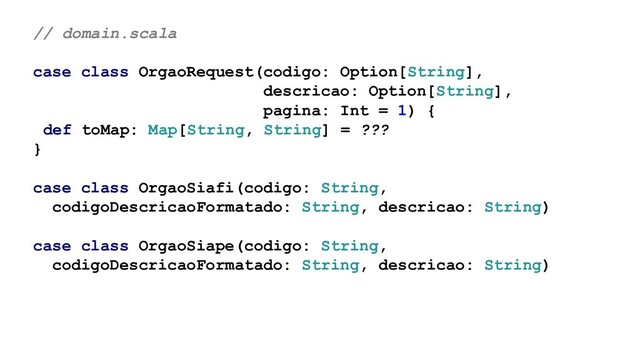 // domain.scala
case class OrgaoRequest(codigo: Option[String],
descricao: Option[String],
pagina: Int = 1) {
def toMap: Map[String, String] = ???
}
case class OrgaoSiafi(codigo: String,
codigoDescricaoFormatado: String, descricao: String)
case class OrgaoSiape(codigo: String,
codigoDescricaoFormatado: String, descricao: String)
