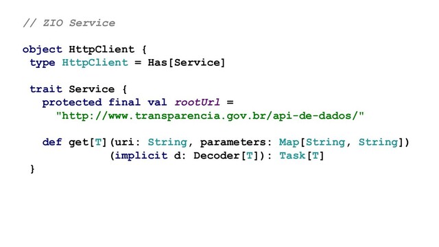 // ZIO Service
object HttpClient {
type HttpClient = Has[Service]
trait Service {
protected final val rootUrl =
"http://www.transparencia.gov.br/api-de-dados/"
def get[T](uri: String, parameters: Map[String, String])
(implicit d: Decoder[T]): Task[T]
}
