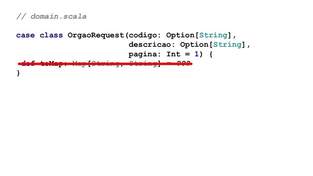 // domain.scala
case class OrgaoRequest(codigo: Option[String],
descricao: Option[String],
pagina: Int = 1) {
def toMap: Map[String, String] = ???
}
