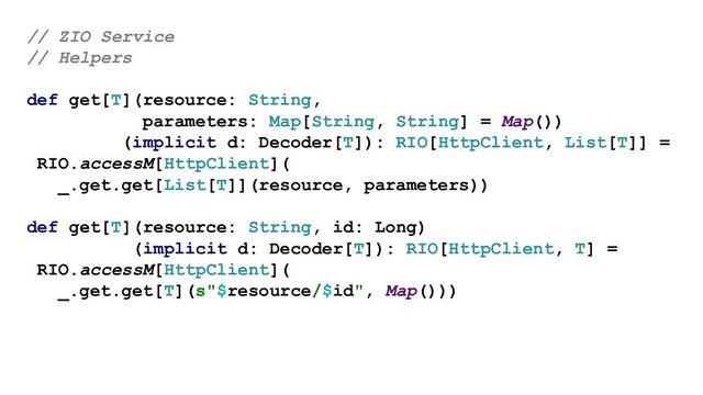 // ZIO Service
// Helpers
def get[T](resource: String,
parameters: Map[String, String] = Map())
(implicit d: Decoder[T]): RIO[HttpClient, List[T]] =
RIO.accessM[HttpClient](
_.get.get[List[T]](resource, parameters))
def get[T](resource: String, id: Long)
(implicit d: Decoder[T]): RIO[HttpClient, T] =
RIO.accessM[HttpClient](
_.get.get[T](s"$resource/$id", Map()))
