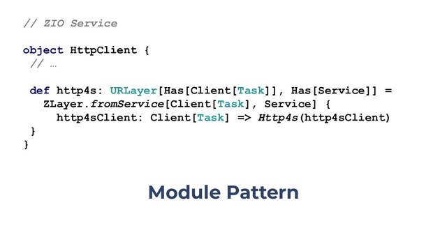 // ZIO Service
object HttpClient {
// …
def http4s: URLayer[Has[Client[Task]], Has[Service]] =
ZLayer.fromService[Client[Task], Service] {
http4sClient: Client[Task] => Http4s(http4sClient)
}
}
Module Pattern
