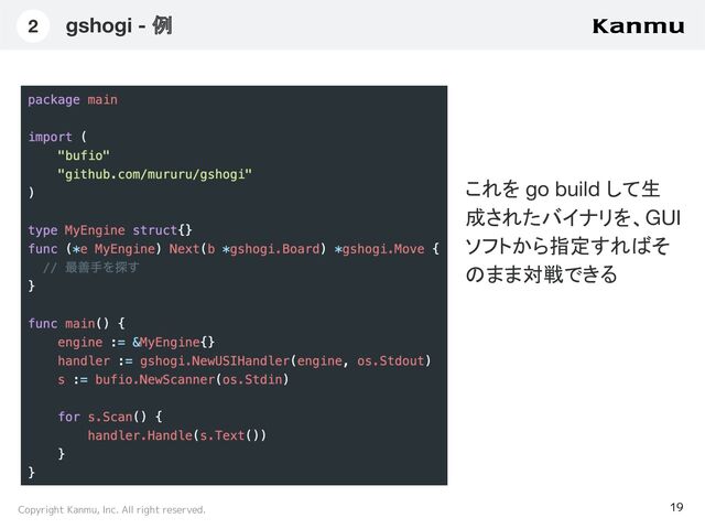 Copyright Kanmu, Inc. All right reserved.
gshogi - 例
19
2
これを go build して生
成されたバイナリを、GUI
ソフトから指定すればそ
のまま対戦できる
