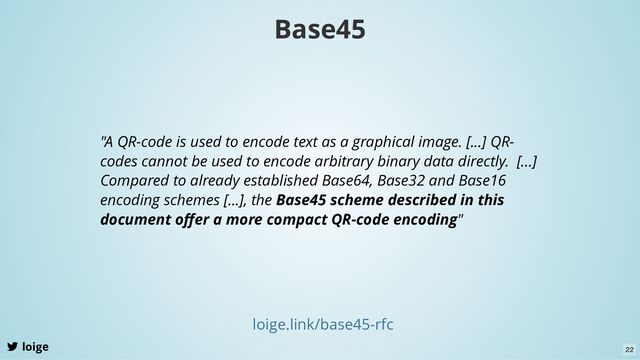 loige
loige.link/base45-rfc
"A QR-code is used to encode text as a graphical image. [...] QR-
codes cannot be used to encode arbitrary binary data directly. [...]
Compared to already established Base64, Base32 and Base16
encoding schemes [...], the Base45 scheme described in this
document oﬀer a more compact QR-code encoding"
Base45
22
