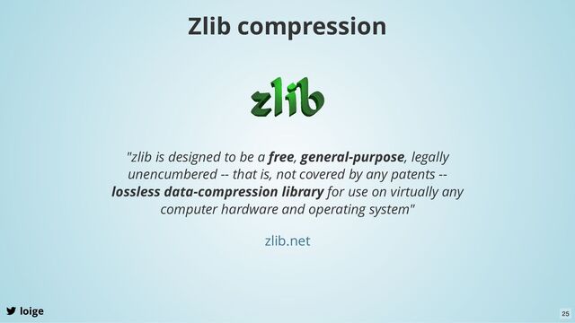 Zlib compression
loige
"zlib is designed to be a free, general-purpose, legally
unencumbered -- that is, not covered by any patents --
lossless data-compression library for use on virtually any
computer hardware and operating system"
zlib.net
25
