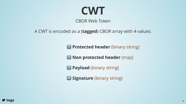 CWT
loige
A CWT is encoded as a (tagged) CBOR array with 4 values:
Protected header (binary string)
CBOR Web Token
Non protected header (map)
Payload (binary string)
Signature (binary string)
39
