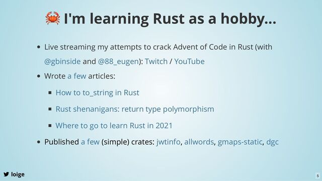 loige
🦀 I'm learning Rust as a hobby...
Live streaming my attempts to crack Advent of Code in Rust (with
and ): /
@gbinside @88_eugen Twitch YouTube
Wrote articles:
a few
How to to_string in Rust
Rust shenanigans: return type polymorphism
Where to go to learn Rust in 2021
Published (simple) crates: , , ,
a few jwtinfo allwords gmaps-static dgc
5
