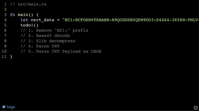 // src/main.rs
fn main() {
let cert_data = "HC1:NCFOXN%TSMAHN-H9QCGDSB5QPN9OO3:D4$X4-365KN-TMLV4
todo!()
// 1. Remove "HC1:" prefix
// 2. Base45 decode
// 3. Zlib decompress
// 4. Parse CWT
// 5. Parse CWT Payload as CBOR
}
1
2
3
4
5
6
7
8
9
10
11
let cert_data = "HC1:NCFOXN%TSMAHN-H9QCGDSB5QPN9OO3:D4$X4-365KN-TMLV4
// src/main.rs
1
2
fn main() {
3
4
todo!()
5
// 1. Remove "HC1:" prefix
6
// 2. Base45 decode
7
// 3. Zlib decompress
8
// 4. Parse CWT
9
// 5. Parse CWT Payload as CBOR
10
}
11
todo!()
// 1. Remove "HC1:" prefix
// 2. Base45 decode
// 3. Zlib decompress
// 4. Parse CWT
// 5. Parse CWT Payload as CBOR
// src/main.rs
1
2
fn main() {
3
let cert_data = "HC1:NCFOXN%TSMAHN-H9QCGDSB5QPN9OO3:D4$X4-365KN-TMLV4
4
5
6
7
8
9
10
}
11
// src/main.rs
fn main() {
let cert_data = "HC1:NCFOXN%TSMAHN-H9QCGDSB5QPN9OO3:D4$X4-365KN-TMLV4
todo!()
// 1. Remove "HC1:" prefix
// 2. Base45 decode
// 3. Zlib decompress
// 4. Parse CWT
// 5. Parse CWT Payload as CBOR
}
1
2
3
4
5
6
7
8
9
10
11
loige 44
