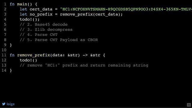 fn main() {
let cert_data = "HC1:NCFOXN%TSMAHN-H9QCGDSB5QPN9OO3:D4$X4-365KN-TMLV4
let no_prefix = remove_prefix(cert_data);
todo!();
// 2. Base45 decode
// 3. Zlib decompress
// 4. Parse CWT
// 5. Parse CWT Payload as CBOR
}
fn remove_prefix(data: &str) -> &str {
todo!()
// remove "HC1:" prefix and return remaining string
}
1
2
3
4
5
6
7
8
9
10
11
12
13
14
let no_prefix = remove_prefix(cert_data);
fn main() {
1
let cert_data = "HC1:NCFOXN%TSMAHN-H9QCGDSB5QPN9OO3:D4$X4-365KN-TMLV4
2
3
todo!();
4
// 2. Base45 decode
5
// 3. Zlib decompress
6
// 4. Parse CWT
7
// 5. Parse CWT Payload as CBOR
8
}
9
10
fn remove_prefix(data: &str) -> &str {
11
todo!()
12
// remove "HC1:" prefix and return remaining string
13
}
14
fn remove_prefix(data: &str) -> &str {
todo!()
// remove "HC1:" prefix and return remaining string
}
fn main() {
1
let cert_data = "HC1:NCFOXN%TSMAHN-H9QCGDSB5QPN9OO3:D4$X4-365KN-TMLV4
2
let no_prefix = remove_prefix(cert_data);
3
todo!();
4
// 2. Base45 decode
5
// 3. Zlib decompress
6
// 4. Parse CWT
7
// 5. Parse CWT Payload as CBOR
8
}
9
10
11
12
13
14
fn main() {
let cert_data = "HC1:NCFOXN%TSMAHN-H9QCGDSB5QPN9OO3:D4$X4-365KN-TMLV4
let no_prefix = remove_prefix(cert_data);
todo!();
// 2. Base45 decode
// 3. Zlib decompress
// 4. Parse CWT
// 5. Parse CWT Payload as CBOR
}
fn remove_prefix(data: &str) -> &str {
todo!()
// remove "HC1:" prefix and return remaining string
}
1
2
3
4
5
6
7
8
9
10
11
12
13
14
loige 45
