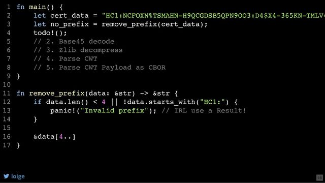 fn main() {
let cert_data = "HC1:NCFOXN%TSMAHN-H9QCGDSB5QPN9OO3:D4$X4-365KN-TMLV4
let no_prefix = remove_prefix(cert_data);
todo!();
// 2. Base45 decode
// 3. Zlib decompress
// 4. Parse CWT
// 5. Parse CWT Payload as CBOR
}
fn remove_prefix(data: &str) -> &str {
if data.len() < 4 || !data.starts_with("HC1:") {
panic!("Invalid prefix"); // IRL use a Result!
}
&data[4..]
}
1
2
3
4
5
6
7
8
9
10
11
12
13
14
15
16
17
if data.len() < 4 || !data.starts_with("HC1:") {
panic!("Invalid prefix"); // IRL use a Result!
}
&data[4..]
fn main() {
1
let cert_data = "HC1:NCFOXN%TSMAHN-H9QCGDSB5QPN9OO3:D4$X4-365KN-TMLV4
2
let no_prefix = remove_prefix(cert_data);
3
todo!();
4
// 2. Base45 decode
5
// 3. Zlib decompress
6
// 4. Parse CWT
7
// 5. Parse CWT Payload as CBOR
8
}
9
10
fn remove_prefix(data: &str) -> &str {
11
12
13
14
15
16
}
17
fn main() {
let cert_data = "HC1:NCFOXN%TSMAHN-H9QCGDSB5QPN9OO3:D4$X4-365KN-TMLV4
let no_prefix = remove_prefix(cert_data);
todo!();
// 2. Base45 decode
// 3. Zlib decompress
// 4. Parse CWT
// 5. Parse CWT Payload as CBOR
}
fn remove_prefix(data: &str) -> &str {
if data.len() < 4 || !data.starts_with("HC1:") {
panic!("Invalid prefix"); // IRL use a Result!
}
&data[4..]
}
1
2
3
4
5
6
7
8
9
10
11
12
13
14
15
16
17
loige 46
