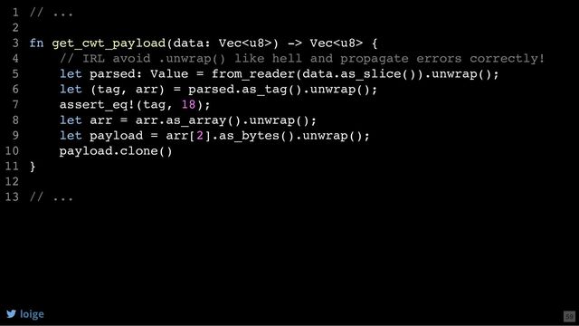 // ...
fn get_cwt_payload(data: Vec) -> Vec {
// IRL avoid .unwrap() like hell and propagate errors correctly!
let parsed: Value = from_reader(data.as_slice()).unwrap();
let (tag, arr) = parsed.as_tag().unwrap();
assert_eq!(tag, 18);
let arr = arr.as_array().unwrap();
let payload = arr[2].as_bytes().unwrap();
payload.clone()
}
// ...
1
2
3
4
5
6
7
8
9
10
11
12
13
let parsed: Value = from_reader(data.as_slice()).unwrap();
// ...
1
2
fn get_cwt_payload(data: Vec) -> Vec {
3
// IRL avoid .unwrap() like hell and propagate errors correctly!
4
5
let (tag, arr) = parsed.as_tag().unwrap();
6
assert_eq!(tag, 18);
7
let arr = arr.as_array().unwrap();
8
let payload = arr[2].as_bytes().unwrap();
9
payload.clone()
10
}
11
12
// ...
13
let (tag, arr) = parsed.as_tag().unwrap();
assert_eq!(tag, 18);
// ...
1
2
fn get_cwt_payload(data: Vec) -> Vec {
3
// IRL avoid .unwrap() like hell and propagate errors correctly!
4
let parsed: Value = from_reader(data.as_slice()).unwrap();
5
6
7
let arr = arr.as_array().unwrap();
8
let payload = arr[2].as_bytes().unwrap();
9
payload.clone()
10
}
11
12
// ...
13
let arr = arr.as_array().unwrap();
// ...
1
2
fn get_cwt_payload(data: Vec) -> Vec {
3
// IRL avoid .unwrap() like hell and propagate errors correctly!
4
let parsed: Value = from_reader(data.as_slice()).unwrap();
5
let (tag, arr) = parsed.as_tag().unwrap();
6
assert_eq!(tag, 18);
7
8
let payload = arr[2].as_bytes().unwrap();
9
payload.clone()
10
}
11
12
// ...
13
let payload = arr[2].as_bytes().unwrap();
payload.clone()
// ...
1
2
fn get_cwt_payload(data: Vec) -> Vec {
3
// IRL avoid .unwrap() like hell and propagate errors correctly!
4
let parsed: Value = from_reader(data.as_slice()).unwrap();
5
let (tag, arr) = parsed.as_tag().unwrap();
6
assert_eq!(tag, 18);
7
let arr = arr.as_array().unwrap();
8
9
10
}
11
12
// ...
13
// ...
fn get_cwt_payload(data: Vec) -> Vec {
// IRL avoid .unwrap() like hell and propagate errors correctly!
let parsed: Value = from_reader(data.as_slice()).unwrap();
let (tag, arr) = parsed.as_tag().unwrap();
assert_eq!(tag, 18);
let arr = arr.as_array().unwrap();
let payload = arr[2].as_bytes().unwrap();
payload.clone()
}
// ...
1
2
3
4
5
6
7
8
9
10
11
12
13
loige 59
