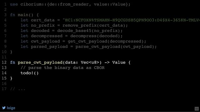 use ciborium::{de::from_reader, value::Value};
fn main() {
let cert_data = "HC1:NCFOXN%TSMAHN-H9QCGDSB5QPN9OO3:D4$X4-365KN-TMLV4
let no_prefix = remove_prefix(cert_data);
let decoded = decode_base45(no_prefix);
let decompressed = decompress(decoded);
let cwt_payload = get_cwt_payload(decompressed);
let parsed_payload = parse_cwt_payload(cwt_payload);
}
fn parse_cwt_payload(data: Vec) -> Value {
// parse the binary data as CBOR
todo!()
}
// ...
1
2
3
4
5
6
7
8
9
10
11
12
13
14
15
16
17
let parsed_payload = parse_cwt_payload(cwt_payload);
use ciborium::{de::from_reader, value::Value};
1
2
fn main() {
3
let cert_data = "HC1:NCFOXN%TSMAHN-H9QCGDSB5QPN9OO3:D4$X4-365KN-TMLV4
4
let no_prefix = remove_prefix(cert_data);
5
let decoded = decode_base45(no_prefix);
6
let decompressed = decompress(decoded);
7
let cwt_payload = get_cwt_payload(decompressed);
8
9
}
10
11
fn parse_cwt_payload(data: Vec) -> Value {
12
// parse the binary data as CBOR
13
todo!()
14
}
15
16
// ...
17
fn parse_cwt_payload(data: Vec) -> Value {
// parse the binary data as CBOR
todo!()
}
use ciborium::{de::from_reader, value::Value};
1
2
fn main() {
3
let cert_data = "HC1:NCFOXN%TSMAHN-H9QCGDSB5QPN9OO3:D4$X4-365KN-TMLV4
4
let no_prefix = remove_prefix(cert_data);
5
let decoded = decode_base45(no_prefix);
6
let decompressed = decompress(decoded);
7
let cwt_payload = get_cwt_payload(decompressed);
8
let parsed_payload = parse_cwt_payload(cwt_payload);
9
}
10
11
12
13
14
15
16
// ...
17
loige 60
