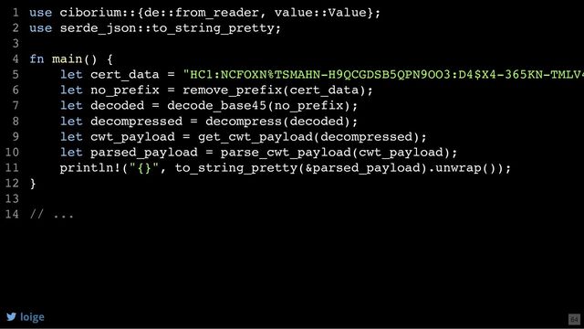 use ciborium::{de::from_reader, value::Value};
use serde_json::to_string_pretty;
fn main() {
let cert_data = "HC1:NCFOXN%TSMAHN-H9QCGDSB5QPN9OO3:D4$X4-365KN-TMLV4
let no_prefix = remove_prefix(cert_data);
let decoded = decode_base45(no_prefix);
let decompressed = decompress(decoded);
let cwt_payload = get_cwt_payload(decompressed);
let parsed_payload = parse_cwt_payload(cwt_payload);
println!("{}", to_string_pretty(&parsed_payload).unwrap());
}
// ...
1
2
3
4
5
6
7
8
9
10
11
12
13
14
use serde_json::to_string_pretty;
use ciborium::{de::from_reader, value::Value};
1
2
3
fn main() {
4
let cert_data = "HC1:NCFOXN%TSMAHN-H9QCGDSB5QPN9OO3:D4$X4-365KN-TMLV4
5
let no_prefix = remove_prefix(cert_data);
6
let decoded = decode_base45(no_prefix);
7
let decompressed = decompress(decoded);
8
let cwt_payload = get_cwt_payload(decompressed);
9
let parsed_payload = parse_cwt_payload(cwt_payload);
10
println!("{}", to_string_pretty(&parsed_payload).unwrap());
11
}
12
13
// ...
14
println!("{}", to_string_pretty(&parsed_payload).unwrap());
use ciborium::{de::from_reader, value::Value};
1
use serde_json::to_string_pretty;
2
3
fn main() {
4
let cert_data = "HC1:NCFOXN%TSMAHN-H9QCGDSB5QPN9OO3:D4$X4-365KN-TMLV4
5
let no_prefix = remove_prefix(cert_data);
6
let decoded = decode_base45(no_prefix);
7
let decompressed = decompress(decoded);
8
let cwt_payload = get_cwt_payload(decompressed);
9
let parsed_payload = parse_cwt_payload(cwt_payload);
10
11
}
12
13
// ...
14
use ciborium::{de::from_reader, value::Value};
use serde_json::to_string_pretty;
fn main() {
let cert_data = "HC1:NCFOXN%TSMAHN-H9QCGDSB5QPN9OO3:D4$X4-365KN-TMLV4
let no_prefix = remove_prefix(cert_data);
let decoded = decode_base45(no_prefix);
let decompressed = decompress(decoded);
let cwt_payload = get_cwt_payload(decompressed);
let parsed_payload = parse_cwt_payload(cwt_payload);
println!("{}", to_string_pretty(&parsed_payload).unwrap());
}
// ...
1
2
3
4
5
6
7
8
9
10
11
12
13
14
loige 64
