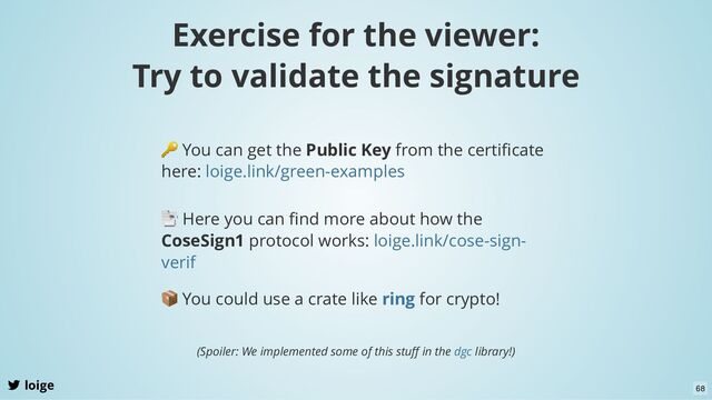 Exercise for the viewer:
Try to validate the signature
loige
🔑 You can get the Public Key from the certiﬁcate
here: loige.link/green-examples
📑 Here you can ﬁnd more about how the
CoseSign1 protocol works: loige.link/cose-sign-
verif
📦 You could use a crate like for crypto!
ring
(Spoiler: We implemented some of this stuﬀ in the library!)
dgc
68
