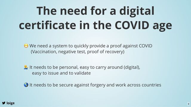 The need for a digital
certiﬁcate in the COVID age
loige
😷 We need a system to quickly provide a proof against COVID
(Vaccination, negative test, proof of recovery)
It needs to be personal, easy to carry around (digital),
easy to issue and to validate
🌎 It needs to be secure against forgery and work across countries
9
