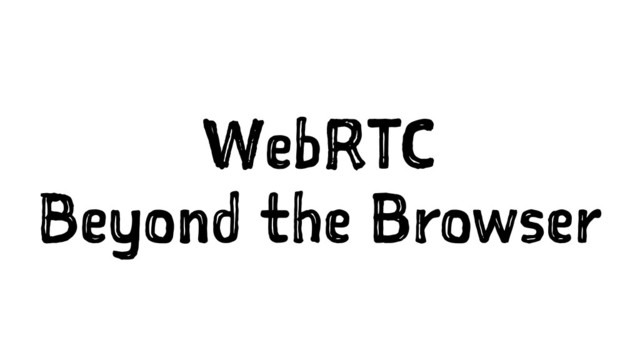 WebRTC
Beyond the Browser
