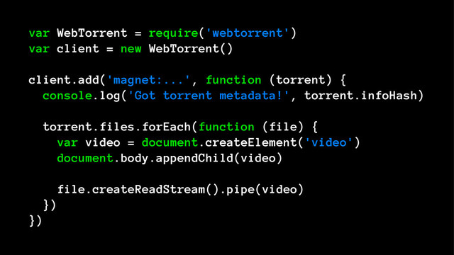 var WebTorrent = require('webtorrent')
var client = new WebTorrent()
client.add('magnet:...', function (torrent) {
console.log('Got torrent metadata!', torrent.infoHash)
torrent.files.forEach(function (file) {
var video = document.createElement('video')
document.body.appendChild(video)
file.createReadStream().pipe(video)
})
})
