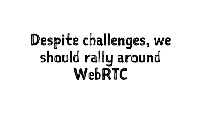 Despite challenges, we
should rally around
WebRTC
