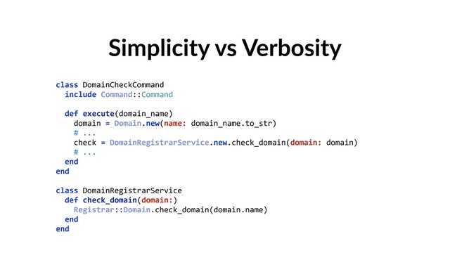 Simplicity vs Verbosity
class DomainCheckCommand 
include Command::Command 
 
def execute(domain_name) 
domain = Domain.new(name: domain_name.to_str) 
# ... 
check = DomainRegistrarService.new.check_domain(domain: domain) 
# ... 
end 
end 
 
class DomainRegistrarService 
def check_domain(domain:) 
Registrar::Domain.check_domain(domain.name) 
end 
end 
