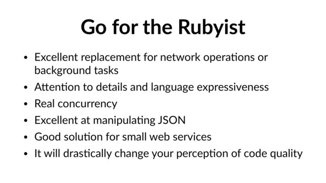 Go for the Rubyist
• Excellent replacement for network operaVons or
background tasks
• APenVon to details and language expressiveness
• Real concurrency
• Excellent at manipulaVng JSON
• Good soluVon for small web services
• It will drasVcally change your percepVon of code quality
