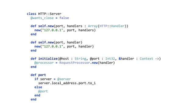 class HTTP::Server 
@wants_close = false 
 
def self.new(port, handlers : Array(HTTP::Handler)) 
new("127.0.0.1", port, handlers) 
end 
 
def self.new(port, handler) 
new("127.0.0.1", port, handler) 
end 
 
def initialize(@host : String, @port : Int32, &handler : Context ->) 
@processor = RequestProcessor.new(handler) 
end 
 
def port 
if server = @server 
server.local_address.port.to_i 
else 
@port 
end 
end
