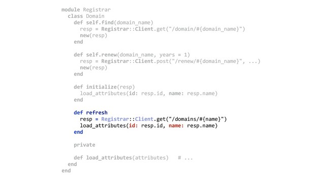 module Registrar 
class Domain 
def self.find(domain_name) 
resp = Registrar::Client.get("/domain/#{domain_name}") 
new(resp) 
end 
 
def self.renew(domain_name, years = 1) 
resp = Registrar::Client.post("/renew/#{domain_name}", ...) 
new(resp) 
end 
 
def initialize(resp) 
load_attributes(id: resp.id, name: resp.name) 
end 
 
def refresh 
resp = Registrar::Client.get("/domains/#{name}") 
load_attributes(id: resp.id, name: resp.name) 
end 
 
private 
 
def load_attributes(attributes) # ... 
end 
end
