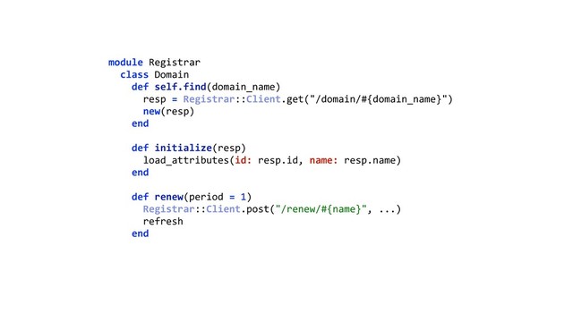 module Registrar 
class Domain 
def self.find(domain_name) 
resp = Registrar::Client.get("/domain/#{domain_name}") 
new(resp) 
end 
 
def initialize(resp) 
load_attributes(id: resp.id, name: resp.name) 
end 
 
def renew(period = 1) 
Registrar::Client.post("/renew/#{name}", ...) 
refresh 
end 

