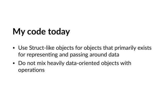 My code today
• Use Struct-like objects for objects that primarily exists
for represenVng and passing around data
• Do not mix heavily data-oriented objects with
operaVons
