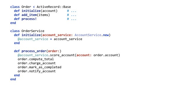 class Order < ActiveRecord::Base 
def initialize(account) # ... 
def add_item(items) # ... 
def process! # ... 
end 
 
class OrderService 
def initialize(account_service: AccountService.new) 
@account_service = account_service 
end 
 
def process_order(order:) 
@account_service.score_account(account: order.account) 
order.compute_total 
order.charge_account 
order.mark_as_completed 
order.notify_account 
end 
end 
