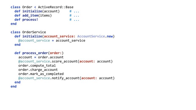 class Order < ActiveRecord::Base 
def initialize(account) # ... 
def add_item(items) # ... 
def process! # ... 
end 
 
class OrderService 
def initialize(account_service: AccountService.new) 
@account_service = account_service 
end 
 
def process_order(order:) 
account = order.account 
@account_service.score_account(account: account) 
order.compute_total 
order.charge_account 
order.mark_as_completed 
@account_service.notify_account(account: account) 
end 
end 
