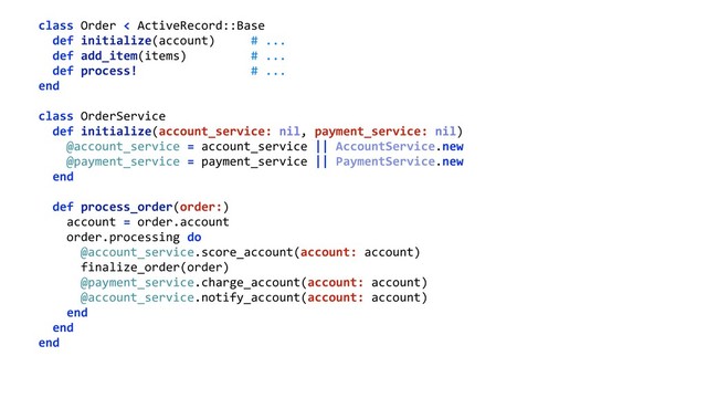 class Order < ActiveRecord::Base 
def initialize(account) # ... 
def add_item(items) # ... 
def process! # ... 
end 
 
class OrderService 
def initialize(account_service: nil, payment_service: nil) 
@account_service = account_service || AccountService.new 
@payment_service = payment_service || PaymentService.new 
end 
 
def process_order(order:) 
account = order.account 
order.processing do 
@account_service.score_account(account: account) 
finalize_order(order) 
@payment_service.charge_account(account: account) 
@account_service.notify_account(account: account) 
end 
end 
end
