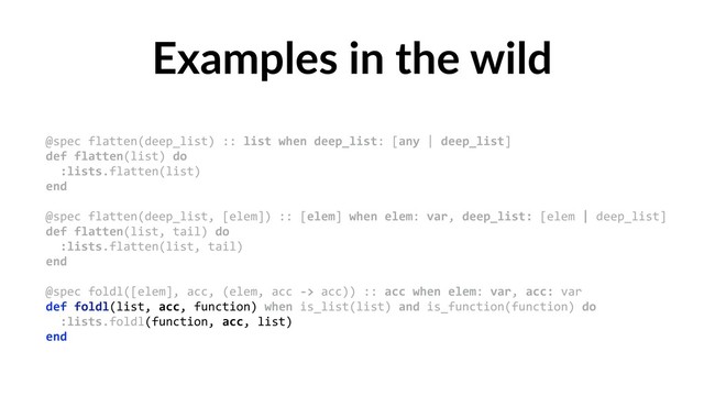 Examples in the wild
@spec flatten(deep_list) :: list when deep_list: [any | deep_list] 
def flatten(list) do 
:lists.flatten(list) 
end 
 
@spec flatten(deep_list, [elem]) :: [elem] when elem: var, deep_list: [elem | deep_list] 
def flatten(list, tail) do 
:lists.flatten(list, tail) 
end 
 
@spec foldl([elem], acc, (elem, acc -> acc)) :: acc when elem: var, acc: var 
def foldl(list, acc, function) when is_list(list) and is_function(function) do 
:lists.foldl(function, acc, list) 
end
