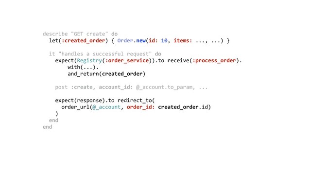 describe "GET create" do 
let(:created_order) { Order.new(id: 10, items: ..., ...) } 
 
it "handles a successful request" do 
expect(Registry(:order_service)).to receive(:process_order). 
with(...). 
and_return(created_order) 
 
post :create, account_id: @_account.to_param, ... 
 
expect(response).to redirect_to( 
order_url(@_account, order_id: created_order.id) 
) 
end 
end 
