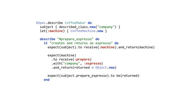 RSpec.describe CoffeeMaker do 
subject { described_class.new("company") } 
let(:machine) { CoffeeMachine.new } 
 
describe "#prepare_espresso" do 
it "creates and returns an espresso" do 
expect(subject).to receive(:machine).and_return(machine) 
 
expect(machine) 
.to receive(:prepare) 
.with("company", :espresso) 
.and_return(returned = Object.new) 
 
expect(subject.prepare_espresso).to be(returned) 
end 
