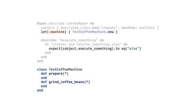 RSpec.describe CoffeeMaker do 
subject { described_class.new("company", machine: machine) } 
let(:machine) { TestCoffeeMachine.new } 
 
describe "#execute_something" do 
it "creates and returns something else" do 
expect(subject.execute_something).to eq("else") 
end 
end 
end 
class TestCoffeeMachine 
def prepare(*) 
end 
def grind_coffee_beans(*) 
end 
end 
