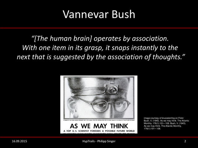 Vannevar Bush
2
16.09.2015 HypTrails - Philipp Singer
image courtesy of brucesterling on Flickr
Bush, V. (1945). As we may think. The Atlantic
Monthly, 176(1):101– 108. Bush, V. (1945).
As we may think. The Atlantic Monthly,
176(1):101– 108.
“[The human brain] operates by association.
With one item in its grasp, it snaps instantly to the
next that is suggested by the association of thoughts.”
