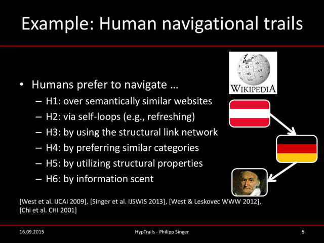 Example: Human navigational trails
• Humans prefer to navigate …
– H1: over semantically similar websites
– H2: via self-loops (e.g., refreshing)
– H3: by using the structural link network
– H4: by preferring similar categories
– H5: by utilizing structural properties
– H6: by information scent
[West et al. IJCAI 2009], [Singer et al. IJSWIS 2013], [West & Leskovec WWW 2012],
[Chi et al. CHI 2001]
16.09.2015 HypTrails - Philipp Singer 5
