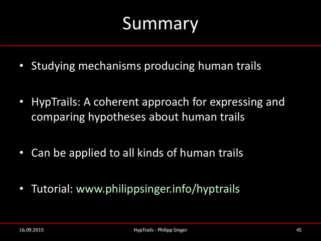 Summary
• Studying mechanisms producing human trails
• HypTrails: A coherent approach for expressing and
comparing hypotheses about human trails
• Can be applied to all kinds of human trails
• Tutorial: www.philippsinger.info/hyptrails
16.09.2015 HypTrails - Philipp Singer 45
