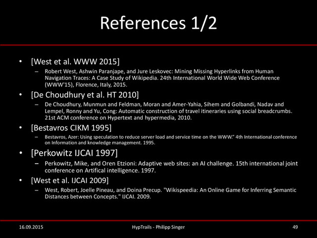 References 1/2
• [West et al. WWW 2015]
– Robert West, Ashwin Paranjape, and Jure Leskovec: Mining Missing Hyperlinks from Human
Navigation Traces: A Case Study of Wikipedia. 24th International World Wide Web Conference
(WWW'15), Florence, Italy, 2015.
• [De Choudhury et al. HT 2010]
– De Choudhury, Munmun and Feldman, Moran and Amer-Yahia, Sihem and Golbandi, Nadav and
Lempel, Ronny and Yu, Cong: Automatic construction of travel itineraries using social breadcrumbs.
21st ACM conference on Hypertext and hypermedia, 2010.
• [Bestavros CIKM 1995]
– Bestavros, Azer: Using speculation to reduce server load and service time on the WWW.” 4th International conference
on Information and knowledge management. 1995.
• [Perkowitz IJCAI 1997]
– Perkowitz, Mike, and Oren Etzioni: Adaptive web sites: an AI challenge. 15th international joint
conference on Artifical intelligence. 1997.
• [West et al. IJCAI 2009]
– West, Robert, Joelle Pineau, and Doina Precup. "Wikispeedia: An Online Game for Inferring Semantic
Distances between Concepts." IJCAI. 2009.
16.09.2015 HypTrails - Philipp Singer 49

