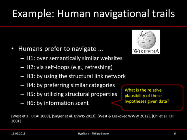 Example: Human navigational trails
• Humans prefer to navigate …
– H1: over semantically similar websites
– H2: via self-loops (e.g., refreshing)
– H3: by using the structural link network
– H4: by preferring similar categories
– H5: by utilizing structural properties
– H6: by information scent
[West et al. IJCAI 2009], [Singer et al. IJSWIS 2013], [West & Leskovec WWW 2012], [Chi et al. CHI
2001]
16.09.2015 HypTrails - Philipp Singer 6
What is the relative
plausibility of these
hypotheses given data?
