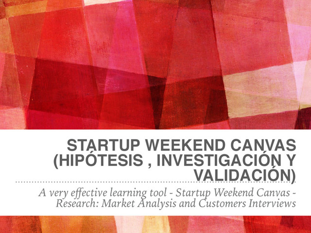STARTUP WEEKEND CANVAS
(HIPÓTESIS , INVESTIGACIÓN Y
VALIDACIÓN)
A very eﬀective learning tool - Startup Weekend Canvas -
Research: Market Analysis and Customers Interviews
