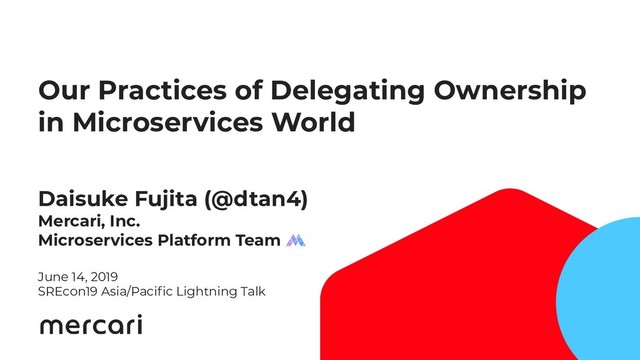 Our Practices of Delegating Ownership
in Microservices World
Daisuke Fujita (@dtan4)
Mercari, Inc.
Microservices Platform Team
June 14, 2019
SREcon19 Asia/Paciﬁc Lightning Talk
