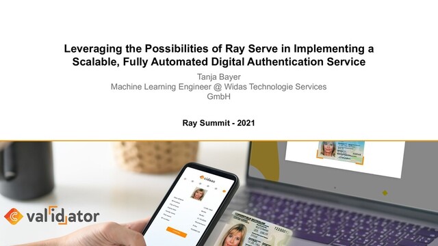 Leveraging the Possibilities of Ray Serve in Implementing a
Scalable, Fully Automated Digital Authentication Service
Tanja Bayer
Machine Learning Engineer @ Widas Technologie Services
GmbH
Ray Summit - 2021
