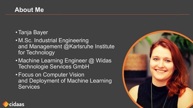 About Me
•Tanja Bayer
•M.Sc. Industrial Engineering
and Management @Karlsruhe Institute
for Technology
•Machine Learning Engineer @ Widas
Technologie Services GmbH
•Focus on Computer Vision
and Deployment of Machine Learning
Services
