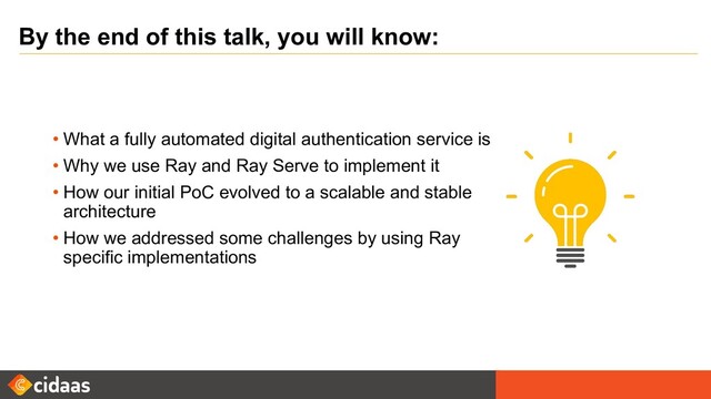 By the end of this talk, you will know:
• What a fully automated digital authentication service is
• Why we use Ray and Ray Serve to implement it
• How our initial PoC evolved to a scalable and stable
architecture
• How we addressed some challenges by using Ray
specific implementations
